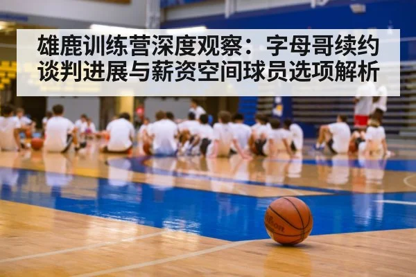 雄鹿训练营深度观察:字母哥续约谈判进展与薪资空间球员选项解析