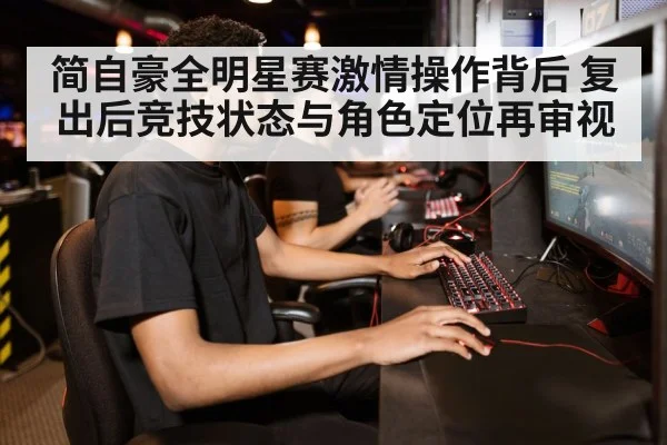 简自豪全明星赛激情操作背后 复出后竞技状态与角色定位再审视